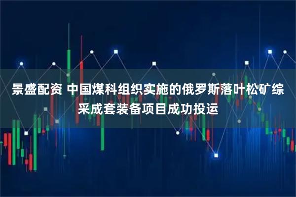 景盛配资 中国煤科组织实施的俄罗斯落叶松矿综采成套装备项目成功投运