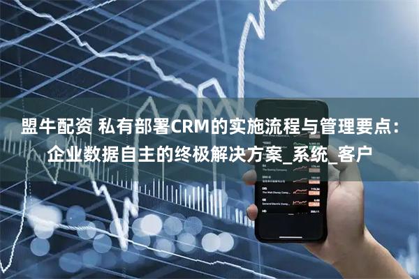 盟牛配资 私有部署CRM的实施流程与管理要点：企业数据自主的终极解决方案_系统_客户