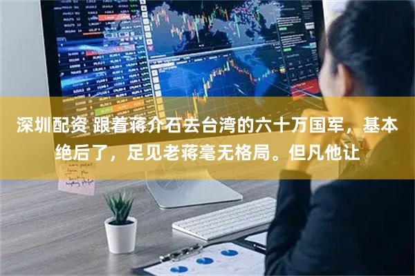 深圳配资 跟着蒋介石去台湾的六十万国军，基本绝后了，足见老蒋毫无格局。但凡他让