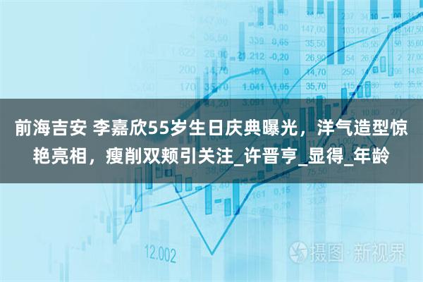 前海吉安 李嘉欣55岁生日庆典曝光，洋气造型惊艳亮相，瘦削双颊引关注_许晋亨_显得_年龄