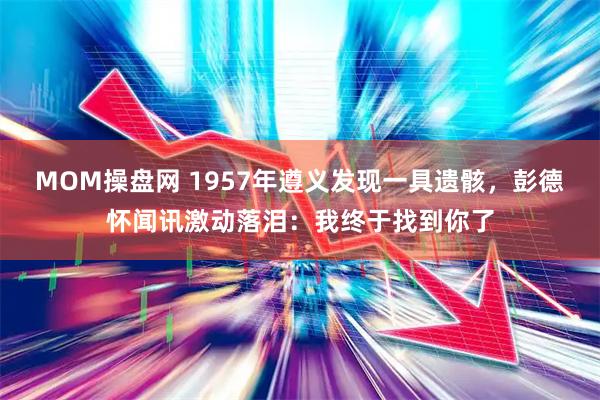 MOM操盘网 1957年遵义发现一具遗骸，彭德怀闻讯激动落泪：我终于找到你了