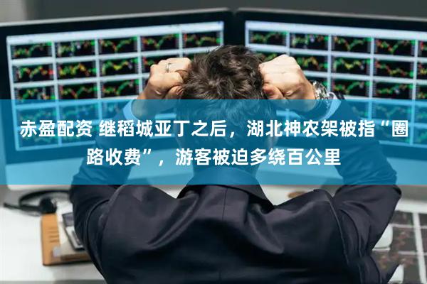 赤盈配资 继稻城亚丁之后，湖北神农架被指“圈路收费”，游客被迫多绕百公里