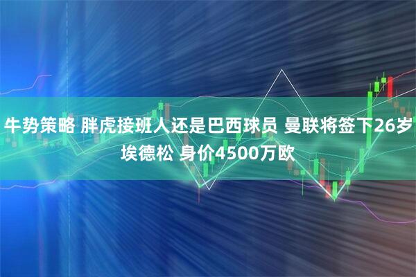 牛势策略 胖虎接班人还是巴西球员 曼联将签下26岁埃德松 身价4500万欧