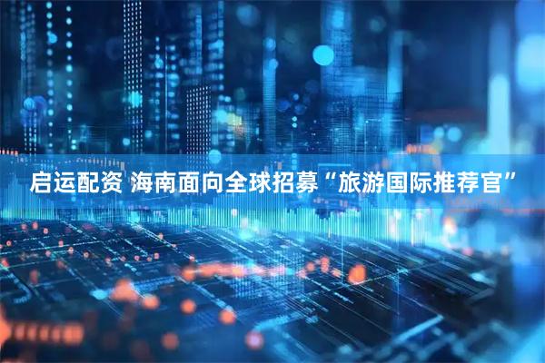 启运配资 海南面向全球招募“旅游国际推荐官”