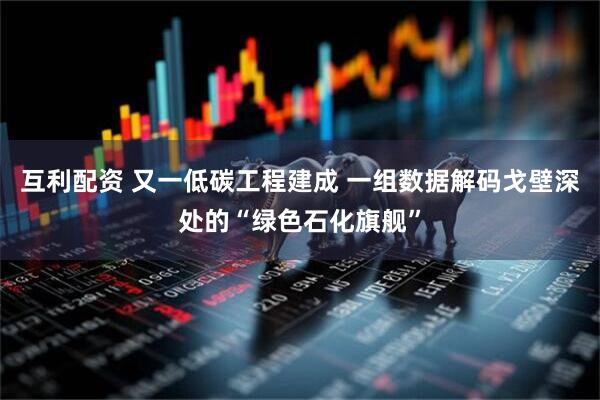 互利配资 又一低碳工程建成 一组数据解码戈壁深处的“绿色石化旗舰”