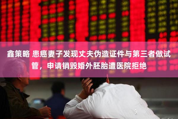 鑫策略 患癌妻子发现丈夫伪造证件与第三者做试管，申请销毁婚外胚胎遭医院拒绝