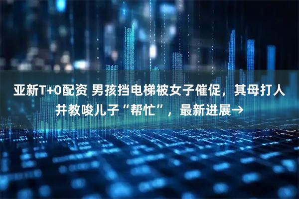 亚新T+0配资 男孩挡电梯被女子催促，其母打人并教唆儿子“帮忙”，最新进展→