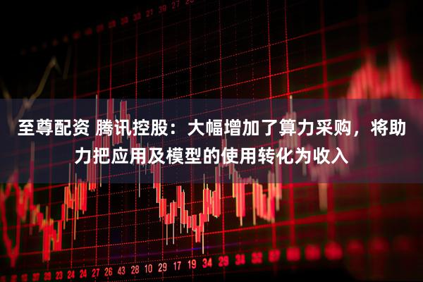 至尊配资 腾讯控股：大幅增加了算力采购，将助力把应用及模型的使用转化为收入