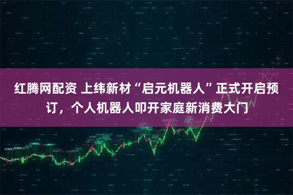 红腾网配资 上纬新材“启元机器人”正式开启预订，个人机器人叩开家庭新消费大门