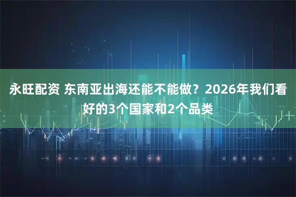 永旺配资 东南亚出海还能不能做？2026年我们看好的3个国家和2个品类
