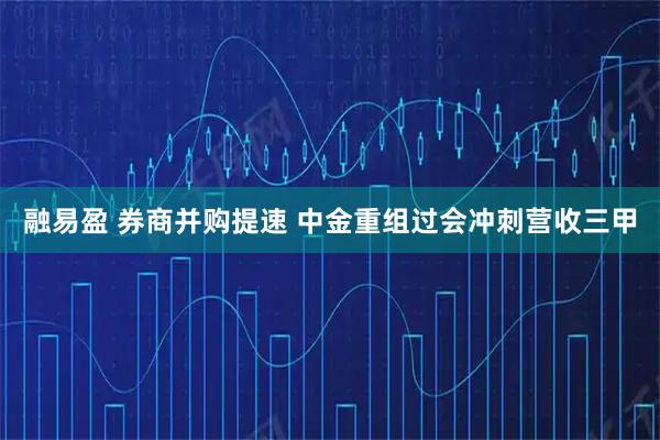 融易盈 券商并购提速 中金重组过会冲刺营收三甲